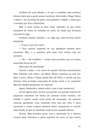 Guilford dá uma olhada, e vê que a multidão está próxima
demais para que a gente possa continuar discutindo. Xinga Yahya
e Alawi, e sai correndo do pátio, circundando a cidade, e indo para
a estrada que leva a Kamichlie.
     Max a estas horas já deve estar voltando, já que tinha
intenções de voltar ao trabalho de tarde, de modo que devemos
encontrá-lo logo.
     Guilford suspira aliviado, e eu digo que tudo foi feito muito
direitinho.
     — O que é que foi o quê?
     — Sua amável sugestão de um agradável passeio para
encontrar Max, e a maneira pela qual você tentou não me
assustar.
     — Oh — diz Guilford, — então você percebeu que eu estava
querendo tirá-la de lá?
     Olho para ele penalizada.
     Vamos à toda, e em cerca de quinze minutos encontramos
Max voltando com Subri, em Mary. Muito surpreso ao nos ver,
pára o carro. Alawi e Yahya pulam fora de Poilu, e correm em sua
direção. Uma excitada enxurrada de árabe enche o ar, enquanto
Max faz rápidas perguntas em staccato.
     Agora, finalmente, vamos saber o que é que aconteceu!
     Já há alguns dias, ternos encontrado um grande número de
pequenos amuletos em forma de animais muito bonitos, em
marfim e pedra, numa certa parte da escavação. Os homens
estavam ganhando uma comissão bem alta por eles, e para
encontrar o maior número possível deles, começaram a escavar
mais fundo, já que os amuletos estão numa camada inferior.
     Ontem, Max mandou parar com a escavação lá, e colocou
turmas para retirarem a parte superior da terra, já que estava



                                                                245
 