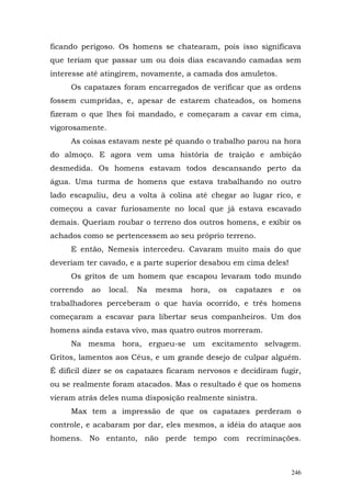 ficando perigoso. Os homens se chatearam, pois isso significava
que teriam que passar um ou dois dias escavando camadas sem
interesse até atingirem, novamente, a camada dos amuletos.
     Os capatazes foram encarregados de verificar que as ordens
fossem cumpridas, e, apesar de estarem chateados, os homens
fizeram o que lhes foi mandado, e começaram a cavar em cima,
vigorosamente.
     As coisas estavam neste pé quando o trabalho parou na hora
do almoço. E agora vem uma história de traição e ambição
desmedida. Os homens estavam todos descansando perto da
água. Uma turma de homens que estava trabalhando no outro
lado escapuliu, deu a volta à colina até chegar ao lugar rico, e
começou a cavar furiosamente no local que já estava escavado
demais. Queriam roubar o terreno dos outros homens, e exibir os
achados como se pertencessem ao seu próprio terreno.
     E então, Nemesis intercedeu. Cavaram muito mais do que
deveriam ter cavado, e a parte superior desabou em cima deles!
     Os gritos de um homem que escapou levaram todo mundo
correndo   ao    local.   Na   mesma   hora,   os   capatazes   e   os
trabalhadores perceberam o que havia ocorrido, e três homens
começaram a escavar para libertar seus companheiros. Um dos
homens ainda estava vivo, mas quatro outros morreram.
     Na mesma hora, ergueu-se um excitamento selvagem.
Gritos, lamentos aos Céus, e um grande desejo de culpar alguém.
É difícil dizer se os capatazes ficaram nervosos e decidiram fugir,
ou se realmente foram atacados. Mas o resultado é que os homens
vieram atrás deles numa disposição realmente sinistra.
     Max tem a impressão de que os capatazes perderam o
controle, e acabaram por dar, eles mesmos, a idéia do ataque aos
homens. No entanto, não perde tempo com recriminações.



                                                                    246
 