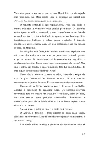 Voltamos para os carros, e vamos para Kamichlie o mais rápido
que podemos. Lá, Max expõe toda a situação ao oficial dos
Services Spéciaux encarregado da segurança.
     O tenente entende e age rapidamente. Pega seu carro e
quatro soldados, e voltamos todos juntos para Brak. Os homens
estão agora na colina, zanzando e murmurando como um bando
de abelhas. Ao verem a autoridade se aproximando, ficam quietos,
imediatamente. Subimos a colina numa procissão. O tenente
manda seu carro embora com um dos soldados, e vai em pessoa
ao local da tragédia.
     Lá mergulha nos fatos, e os “donos” do terreno explicam que
não eram eles, e sim uma outra turma que estava tentando passar
a perna neles. O sobrevivente é interrogado em seguida, e
confirma a história. Estes eram todos os membros da turma? Um
são e salvo, um ferido, e quatro mortos? Não há possibilidade de
que algum ainda esteja enterrado? Não.
     Nessa altura, o carro do tenente volta, trazendo o Xeque da
tribo à qual pertenciam os homens mortos. Ele e o tenente
encarregam-se juntos do caso. Perguntas e respostas continuam.
     Finalmente o Xeque ergue a voz e dirige-se à multidão.
Absolve a expedição de qualquer culpa. Os homens estavam
escavando fora do horário de trabalho, e estavam, além de tudo,
tentando   roubar       seus   próprios   camaradas.   Receberam    a
recompensa que cabe à desobediência e à ambição. Agora, todos
devem ir para casa.
     A essa hora, o sol já se pôs, e a noite está caindo.
     O Xeque, o tenente e Max dirigem-se para casa (onde,
aliviados, encontramos Dimitri cozinhando o jantar calmamente, e
Serkis sorrindo).
     A troca de idéias prossegue por mais ou menos uma hora. O



                                                                   247
 