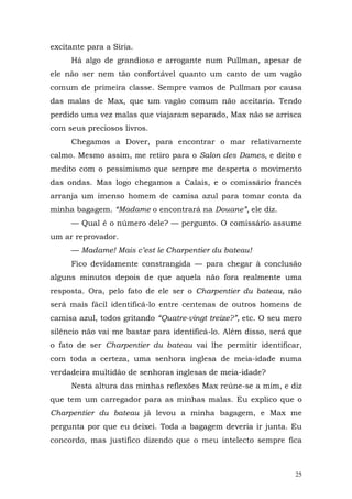 excitante para a Síria.
     Há algo de grandioso e arrogante num Pullman, apesar de
ele não ser nem tão confortável quanto um canto de um vagão
comum de primeira classe. Sempre vamos de Pullman por causa
das malas de Max, que um vagão comum não aceitaria. Tendo
perdido uma vez malas que viajaram separado, Max não se arrisca
com seus preciosos livros.
     Chegamos a Dover, para encontrar o mar relativamente
calmo. Mesmo assim, me retiro para o Salon des Dames, e deito e
medito com o pessimismo que sempre me desperta o movimento
das ondas. Mas logo chegamos a Calais, e o comissário francês
arranja um imenso homem de camisa azul para tomar conta da
minha bagagem. “Madame o encontrará na Douane”, ele diz.
     — Qual é o número dele? — pergunto. O comissário assume
um ar reprovador.
     — Madame! Mais c’est le Charpentier du bateau!
     Fico devidamente constrangida — para chegar à conclusão
alguns minutos depois de que aquela não fora realmente uma
resposta. Ora, pelo fato de ele ser o Charpentier du bateau, não
será mais fácil identificá-lo entre centenas de outros homens de
camisa azul, todos gritando “Quatre-vingt treize?”, etc. O seu mero
silêncio não vai me bastar para identificá-lo. Além disso, será que
o fato de ser Charpentier du bateau vai lhe permitir identificar,
com toda a certeza, uma senhora inglesa de meia-idade numa
verdadeira multidão de senhoras inglesas de meia-idade?
     Nesta altura das minhas reflexões Max reúne-se a mim, e diz
que tem um carregador para as minhas malas. Eu explico que o
Charpentier du bateau já levou a minha bagagem, e Max me
pergunta por que eu deixei. Toda a bagagem deveria ir junta. Eu
concordo, mas justifico dizendo que o meu intelecto sempre fica



                                                                 25
 