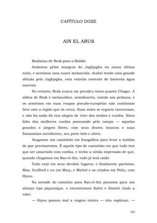 CAPÍTULO DOZE



                          AIN EL ARUS



         Mudança de Brak para o Balikh.
         Andamos pelas margens do Jaghjagha na nossa última
noite, e sentimos uma suave melancolia. Acabei tendo uma grande
afeição pelo Jaghjagha, esta estreita corrente de barrenta água
marrom.
         No entanto, Brak nunca me prendeu tanto quanto Chagar. A
aldeia de Brak é melancólica, semideserta, caindo aos pedaços, e
os armênios em suas roupas pseudo-européias não combinam
bem com a região que os cerca. Suas vozes se erguem rancorosas,
e não há nada da rica alegria de viver dos árabes e curdos. Sinto
falta das mulheres curdas passeando pelo campo — aquelas
grandes e alegres flores, com seus dentes brancos e suas
fisionomias sorridentes, seu porte belo e altivo.
         Alugamos um caminhão em frangalhos para levar a mobília
de que precisaremos. É aquele tipo de caminhão em que tudo tem
que ser amarrado com cordas, e tenho a nítida impressão de que,
quando chegamos em Ras-el-Ain, tudo já terá caído.
         Tudo está em seus devidos lugares, e finalmente partimos,
Max, Guilford e eu em Mary, e Michel e os criados em Poilu, com
Hiyou.
         Na metade do caminho para Ras-el-Ain paramos para um
almoço tipo piquenique, e encontramos Subri e Dimitri rindo a
valer.
         — Hiyou passou mal a viagem inteira — eles explicam. —


                                                               250
 