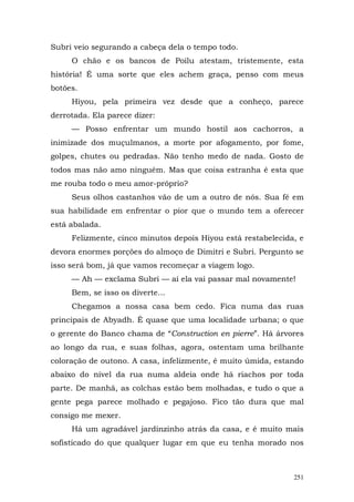 Subri veio segurando a cabeça dela o tempo todo.
     O chão e os bancos de Poilu atestam, tristemente, esta
história! É uma sorte que eles achem graça, penso com meus
botões.
     Hiyou, pela primeira vez desde que a conheço, parece
derrotada. Ela parece dizer:
     — Posso enfrentar um mundo hostil aos cachorros, a
inimizade dos muçulmanos, a morte por afogamento, por fome,
golpes, chutes ou pedradas. Não tenho medo de nada. Gosto de
todos mas não amo ninguém. Mas que coisa estranha é esta que
me rouba todo o meu amor-próprio?
     Seus olhos castanhos vão de um a outro de nós. Sua fé em
sua habilidade em enfrentar o pior que o mundo tem a oferecer
está abalada.
     Felizmente, cinco minutos depois Hiyou está restabelecida, e
devora enormes porções do almoço de Dimitri e Subri. Pergunto se
isso será bom, já que vamos recomeçar a viagem logo.
     — Ah — exclama Subri — aí ela vai passar mal novamente!
     Bem, se isso os diverte...
     Chegamos a nossa casa bem cedo. Fica numa das ruas
principais de Abyadh. É quase que uma localidade urbana; o que
o gerente do Banco chama de “Construction en pierre”. Há árvores
ao longo da rua, e suas folhas, agora, ostentam uma brilhante
coloração de outono. A casa, infelizmente, é muito úmida, estando
abaixo do nível da rua numa aldeia onde há riachos por toda
parte. De manhã, as colchas estão bem molhadas, e tudo o que a
gente pega parece molhado e pegajoso. Fico tão dura que mal
consigo me mexer.
     Há um agradável jardinzinho atrás da casa, e é muito mais
sofisticado do que qualquer lugar em que eu tenha morado nos



                                                              251
 