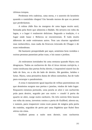 últimos tempos.
     Perdemos três cadeiras, uma mesa, e o assento do lavatório
quando o caminhão chegou! Um bocado menos do que eu pensei
que perderíamos.
     A colina Jidle fica às margens de uma lagoa muito azul,
formada pela fonte que alimenta o Balikh. Há árvores em volta da
lagoa, e o lugar é realmente delicioso. Segundo a tradição, é o
lugar onde Isaac e Rebecca se encontravam. É tudo muito
diferente de onde estávamos antes. Tem um charme agradável
mas melancólico, mas nada da frescura intocada de Chagar e de
suas redondezas.
     Há bastante prosperidade por aqui, armênios bem vestidos e
outras pessoas passeiam pelas ruas, e há casas e jardins.


     Já estávamos instalados há uma semana quando Hiyou nos
desgraçou. Todos os cachorros de Ain el Arus vieram cortejá-la, e
como nenhuma das portas fecha direito, é impossível mantê-los do
lado de fora, ou a ela do lado de dentro. Há ganidos, latidos e
lutas. Hiyou, uma pensativa dama de olhos castanhos, faz de tudo
para encorajar o pandemônio.
     A cena é exatamente igual àquelas de velhas pantomimas em
que demônios surgem nas portas e janelas, vindos de todo lugar.
Enquanto estamos jantando, uma janela se abre e um cachorrão
pula para dentro, seguido por um outro — crash! A porta do
quarto se abre, surge outro cachorro. Os três correm feito loucos
em volta da mesa, investem contra a porta de Guilford, abrem-na,
e somem, para reaparecer como num passe de mágica pela porta
da cozinha, seguidos de perto por uma frigideira que Subri lhes
atirou em cima.
     Guilford     passa   a   noite   sem   dormir,   com   cachorros



                                                                  252
 