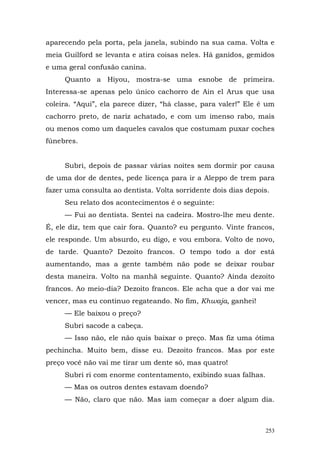 aparecendo pela porta, pela janela, subindo na sua cama. Volta e
meia Guilford se levanta e atira coisas neles. Há ganidos, gemidos
e uma geral confusão canina.
     Quanto a Hiyou, mostra-se uma esnobe de primeira.
Interessa-se apenas pelo único cachorro de Ain el Arus que usa
coleira. “Aqui”, ela parece dizer, “há classe, para valer!” Ele é um
cachorro preto, de nariz achatado, e com um imenso rabo, mais
ou menos como um daqueles cavalos que costumam puxar coches
fúnebres.


     Subri, depois de passar várias noites sem dormir por causa
de uma dor de dentes, pede licença para ir a Aleppo de trem para
fazer uma consulta ao dentista. Volta sorridente dois dias depois.
     Seu relato dos acontecimentos é o seguinte:
     — Fui ao dentista. Sentei na cadeira. Mostro-lhe meu dente.
É, ele diz, tem que cair fora. Quanto? eu pergunto. Vinte francos,
ele responde. Um absurdo, eu digo, e vou embora. Volto de novo,
de tarde. Quanto? Dezoito francos. O tempo todo a dor está
aumentando, mas a gente também não pode se deixar roubar
desta maneira. Volto na manhã seguinte. Quanto? Ainda dezoito
francos. Ao meio-dia? Dezoito francos. Ele acha que a dor vai me
vencer, mas eu continuo regateando. No fim, Khwaja, ganhei!
     — Ele baixou o preço?
     Subri sacode a cabeça.
     — Isso não, ele não quis baixar o preço. Mas fiz uma ótima
pechincha. Muito bem, disse eu. Dezoito francos. Mas por este
preço você não vai me tirar um dente só, mas quatro!
     Subri ri com enorme contentamento, exibindo suas falhas.
     — Mas os outros dentes estavam doendo?
     — Não, claro que não. Mas iam começar a doer algum dia.



                                                                 253
 