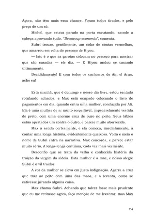 Agora, não têm mais essa chance. Foram todos tirados, e pelo
preço de um só.
      Michel, que estava parado na porta escutando, sacode a
cabeça aprovando tudo. “Beaucoup economia”, comenta.
      Subri trouxe, gentilmente, um colar de contas vermelhas,
que amarrou em volta do pescoço de Hiyou.
      — Isto é o que as garotas colocam no pescoço para mostrar
que são casadas — ele diz. — E Hiyou andou se casando
ultimamente.
      Decididamente! E com todos os cachorros de Ain el Arus,
acho eu!


      Esta manhã, que é domingo e nosso dia livre, estou sentada
rotulando achados, e Max está ocupado colocando o livro de
pagamentos em dia, quando entra uma mulher, conduzida por Ali.
Ela é uma mulher de ar muito respeitável, impecavelmente vestida
de preto, com uma enorme cruz de ouro no peito. Seus lábios
estão apertados um contra o outro, e parece muito aborrecida.
      Max a saúda cortesmente, e ela começa, imediatamente, a
contar uma longa história, evidentemente queixosa. Volta e meia o
nome de Subri entra na narrativa. Max concorda, e parece estar
muito sério. A lenga-lenga continua, cada vez mais veemente.
      Desconfio que se trata da velha e conhecida história da
traição da virgem da aldeia. Esta mulher é a mãe, e nosso alegre
Subri é o vil traidor.
      A voz da mulher se eleva em justa indignação. Agarra a cruz
que traz ao peito com uma das mãos, e a levanta, como se
estivesse jurando alguma coisa.
      Max chama Subri. Achando que talvez fosse mais prudente
que eu me retirasse agora, faço menção de me levantar, mas Max



                                                                254
 