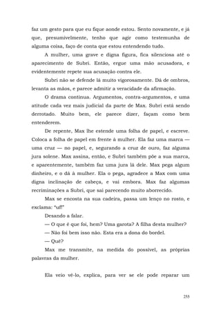 faz um gesto para que eu fique aonde estou. Sento novamente, e já
que, presumivelmente, tenho que agir como testemunha de
alguma coisa, faço de conta que estou entendendo tudo.
     A mulher, uma grave e digna figura, fica silenciosa até o
aparecimento de Subri. Então, ergue uma mão acusadora, e
evidentemente repete sua acusação contra ele.
     Subri não se defende lá muito vigorosamente. Dá de ombros,
levanta as mãos, e parece admitir a veracidade da afirmação.
     O drama continua. Argumentos, contra-argumentos, e uma
atitude cada vez mais judicial da parte de Max. Subri está sendo
derrotado. Muito bem, ele parece dizer, façam como bem
entenderem.
     De repente, Max lhe estende uma folha de papel, e escreve.
Coloca a folha de papel em frente à mulher. Ela faz uma marca —
uma cruz — no papel, e, segurando a cruz de ouro, faz alguma
jura solene. Max assina, então, e Subri também põe a sua marca,
e aparentemente, também faz uma jura lá dele. Max pega algum
dinheiro, e o dá à mulher. Ela o pega, agradece a Max com uma
digna inclinação de cabeça, e vai embora. Max faz algumas
recriminações a Subri, que sai parecendo muito aborrecido.
     Max se encosta na sua cadeira, passa um lenço no rosto, e
exclama: “uf!”
     Desando a falar.
     — O que é que foi, hem? Uma garota? A filha desta mulher?
     — Não foi bem isso não. Esta era a dona do bordel.
     — Quê?
     Max me transmite, na medida do possível, as próprias
palavras da mulher.


     Ela veio vê-lo, explica, para ver se ele pode reparar um



                                                               255
 