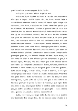 grande mal que seu empregado Subri lhe fez.
     — O que é que Subri fez? — pergunta Max.
     — Eu sou uma mulher de honra e caráter. Sou respeitada
em toda a região. Todos falam bem de mim! Minha casa é
conduzida de maneira correta, temente a Deus! Agora chega este
camarada, este Subri, e encontra na minha casa uma garota que
ele conheceu em Kamichlie. E o que é que ele faz? Ele reata sua
amizade com ela de uma maneira correta e decorosa? Nada disso!
Ele age de uma maneira violenta, fora da lei — de uma maneira
que pode me desonrar! Ele atira escada abaixo, e da porta para
fora, um cavalheiro turco — um rico cavalheiro turco, um dos
meus melhores clientes. Faz isso com a maior violência, de uma
maneira nunca vista! Além disso, consegue persuadir a menina,
que estava me devendo dinheiro e que foi tratada por mim da
melhor maneira possível, a abandonar a minha casa. Compra uma
passagem para ela, e a manda embora de trem. Além disso, ela
leva com ela cento e dez francos que me pertencem, o que já é
roubo! Agora, Khwaja, não está certo que estes abusos sejam
cometidos. Eu sempre fui uma mulher direita, virtuosa, uma viúva
temente a Deus, contra quem ninguém pode falar uma palavra.
Lutei muito tempo, e muito duro, contra a pobreza, e consegui
vencer graças aos meus esforços e à minha honestidade. O senhor
não pode ficar do lado da violência e do erro. Eu lhe peço uma
recompensa, e juro (este foi o ponto em que a cruz entrou na
história) que tudo o que eu lhe disse é verdade, e que repito tudo
em frente a seu empregado Subri. O senhor pode perguntar ao
juiz, ao padre, aos oficiais franceses da guarnição — todos vão lhe
dizer que sou uma mulher honesta e respeitável!
     Subri, convocado, não nega nada. É, ele conheceu a menina
em Kamichlie. Era amiga dele. Ele se chateou com o turco, e o



                                                                256
 