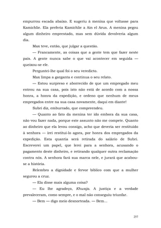 empurrou escada abaixo. E sugeriu à menina que voltasse para
Kamichlie. Ela preferia Kamichlie a Ain el Arus. A menina pegou
algum dinheiro emprestado, mas sem dúvida devolveria algum
dia.
       Max teve, então, que julgar a questão.
       — Francamente, as coisas que a gente tem que fazer neste
país. A gente nunca sabe o que vai acontecer em seguida —
queixou-se ele.
       Perguntei-lhe qual foi o seu veredicto.
       Max limpa a garganta e continua o seu relato.
       — Estou surpreso e aborrecido de que um empregado meu
entrou na sua casa, pois isto não está de acordo com a nossa
honra, a honra da expedição, e ordeno que nenhum de meus
empregados entre na sua casa novamente, daqui em diante!
       Subri diz, emburrado, que compreendeu.
       — Quanto ao fato da menina ter ido embora da sua casa,
não vou fazer nada, porque este assunto não me compete. Quanto
ao dinheiro que ela levou consigo, acho que deveria ser restituído
à senhora — irei restituí-lo agora, por honra dos empregados da
expedição. Esta quantia será retirada do salário de Subri.
Escreverei um papel, que lerei para a senhora, acusando o
pagamento deste dinheiro, e retirando qualquer outra reclamação
contra nós. A senhora fará sua marca nele, e jurará que acabou-
se a história.
       Relembro a dignidade e fervor bíblico com que a mulher
segurou a cruz.
       — Ela disse mais alguma coisa?
       — Eu lhe agradeço, Khwaja. A justiça e a verdade
prevaleceram, como sempre, e o mal não conseguiu triunfar.
       — Bem — digo meio desnorteada. — Bem...



                                                               257
 