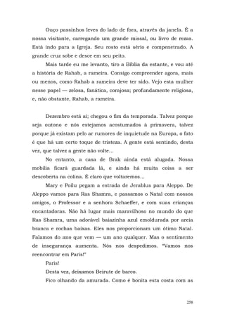 Ouço passinhos leves do lado de fora, através da janela. É a
nossa visitante, carregando um grande missal, ou livro de rezas.
Está indo para a Igreja. Seu rosto está sério e compenetrado. A
grande cruz sobe e desce em seu peito.
     Mais tarde eu me levanto, tiro a Bíblia da estante, e vou até
a história de Rahab, a rameira. Consigo compreender agora, mais
ou menos, como Rahab a rameira deve ter sido. Vejo esta mulher
nesse papel — zelosa, fanática, corajosa; profundamente religiosa,
e, não obstante, Rahab, a rameira.


     Dezembro está aí; chegou o fim da temporada. Talvez porque
seja outono e nós estejamos acostumados à primavera, talvez
porque já existam pelo ar rumores de inquietude na Europa, o fato
é que há um certo toque de tristeza. A gente está sentindo, desta
vez, que talvez a gente não volte...
     No entanto, a casa de Brak ainda está alugada. Nossa
mobília ficará guardada lá, e ainda há muita coisa a ser
descoberta na colina. É claro que voltaremos...
     Mary e Poilu pegam a estrada de Jerablus para Aleppo. De
Aleppo vamos para Ras Shamra, e passamos o Natal com nossos
amigos, o Professor e a senhora Schaeffer, e com suas crianças
encantadoras. Não há lugar mais maravilhoso no mundo do que
Ras Shamra, uma adorável baiazinha azul emoldurada por areia
branca e rochas baixas. Eles nos proporcionam um ótimo Natal.
Falamos do ano que vem — um ano qualquer. Mas o sentimento
de insegurança aumenta. Nós nos despedimos. “Vamos nos
reencontrar em Paris!”
     Paris!
     Desta vez, deixamos Beirute de barco.
     Fico olhando da amurada. Como é bonita esta costa com as



                                                               258
 
