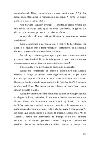 montanhas do Líbano recortadas em azul, contra o céu! Não há
nada para atrapalhar o romantismo da cena. A gente se sente
poético, quase sentimental...
      Um barulho familiar irrompe — excitados gritos vindos de
um navio de carga pelo qual estamos passando. O guindaste
deixou cair uma carga no mar, a caixa se abriu...
      A superfície do mar está pontilhada de assentos de vasos
sanitários!
      Max se aproxima e pergunta qual o motivo da barulheira. Eu
aponto, e explico que o meu romântico sentimento de despedida
da Síria, a estas alturas, está bem abalado!
      Max diz que não imaginava que a gente os exportasse em tão
grandes quantidades! E ele jamais pensaria que existem tantos
encanamentos que os tornem necessários, por aqui!
      Fico calada, e ele pergunta no que estou pensando.
      Estou me lembrando de como o carpinteiro em Amuda
colocou a tampa do nosso vaso orgulhosamente na porta de
entrada quando as freiras e o oficial francês vieram nos visitar.
Estou me lembrando do meu toalheiro de “pés bonitos”! E do gato
profissional! E de Mac andando no telhado, ao entardecer, com
um ar distante e feliz...
      Estou me lembrando das mulheres curdas de Chagar, iguais
a alegres tulipas listradas. E da vasta barba avermelhada do
Xeque. Estou me lembrando do Coronel, ajoelhado com sua
malinha preta para assistir a uma exumação, e da conversa entre
os homens, dizendo que “aqui está o doutor para tratar do caso”,
de modo que desde então o apelido do Coronel ficou sendo “M. le
Docteur”. Estou me lembrando de Bumps e de seu chapéu
teimoso, e de Michel gritando “Força!” enquanto puxava os
cordões. Estou me lembrando da colina coberta de margaridas



                                                              259
 