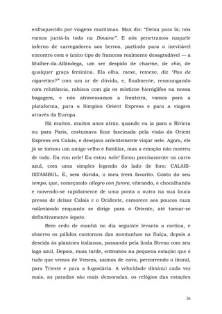 enfraquecido por viagens marítimas. Max diz: “Deixa para lá; nós
vamos juntá-la toda na Douane”. E nós penetramos naquele
inferno de carregadores aos berros, partindo para o inevitável
encontro com o único tipo de francesa realmente desagradável — a
Mulher-da-Alfândega, um ser despido de charme, de chic, de
qualquer graça feminina. Ela olha, mexe, remexe, diz “Pas de
cigarettes?” com um ar de dúvida, e, finalmente, resmungando
com relutância, rabisca com giz os místicos hieróglifos na nossa
bagagem,   e   nós   atravessamos   a   fronteira,   vamos   para   a
plataforma, para o Simplon Orient Express e para a viagem
através da Europa.
     Há muitos, muitos anos atrás, quando eu ia para a Riviera
ou para Paris, costumava ficar fascinada pela visão do Orient
Express em Calais, e desejava ardentemente viajar nele. Agora, ele
já se tornou um amigo velho e familiar, mas a emoção não morreu
de todo. Eu vou nele! Eu estou nele! Estou precisamente no carro
azul, com uma simples legenda do lado de fora: CALAIS-
ISTAMBUL. É, sem dúvida, o meu trem favorito. Gosto do seu
tempo, que, começando allegro con furore, vibrando, e chocalhando
e movendo-se rapidamente de uma ponta a outra na sua louca
pressa de deixar Calais e o Ocidente, esmorece aos poucos num
rallentando enquanto se dirige para o Oriente, até tornar-se
definitivamente legato.
     Bem cedo de manhã no dia seguinte levanto a cortina, e
observo os pálidos contornos das montanhas na Suíça, depois a
descida às planícies italianas, passando pela linda Stresa com seu
lago azul. Depois, mais tarde, entramos na pequena estação que é
tudo que vemos de Veneza, saímos de novo, percorrendo o litoral,
para Trieste e para a Iugoslávia. A velocidade diminui cada vez
mais, as paradas são mais demoradas, os relógios das estações



                                                                    26
 