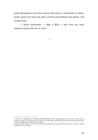 onde almoçamos num dos nossos dias livres; e fechando os olhos,
posso sentir em torno de mim o cheiro maravilhoso das flores e da
estepe fértil...
        — Estou pensando — digo a Max — que esta era uma
maneira muito feliz de se viver...




                                                  2




2
  Este livro foi digitalizado e distribuído GRATUITAMENTE pela equipe Digital Source com a intenção de
facilitar o acesso ao conhecimento a quem não pode pagar e também proporcionar aos Deficientes Visuais
a oportunidade de conhecerem novas obras.
Se quiser outros títulos nos procure http://groups.google.com/group/Viciados_em_Livros, será um prazer
recebê-lo em nosso grupo.




                                                                                                 260
 