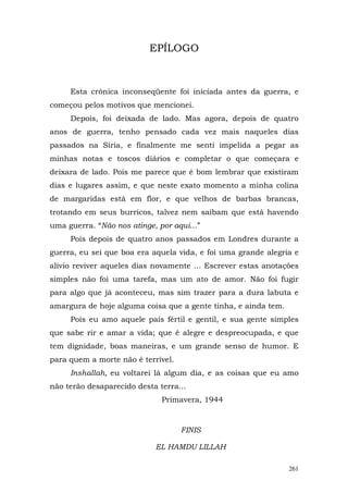 EPÍLOGO



     Esta crônica inconseqüente foi iniciada antes da guerra, e
começou pelos motivos que mencionei.
     Depois, foi deixada de lado. Mas agora, depois de quatro
anos de guerra, tenho pensado cada vez mais naqueles dias
passados na Síria, e finalmente me senti impelida a pegar as
minhas notas e toscos diários e completar o que começara e
deixara de lado. Pois me parece que é bom lembrar que existiram
dias e lugares assim, e que neste exato momento a minha colina
de margaridas está em flor, e que velhos de barbas brancas,
trotando em seus burricos, talvez nem saibam que está havendo
uma guerra. “Não nos atinge, por aqui...”
     Pois depois de quatro anos passados em Londres durante a
guerra, eu sei que boa era aquela vida, e foi uma grande alegria e
alívio reviver aqueles dias novamente ... Escrever estas anotações
simples não foi uma tarefa, mas um ato de amor. Não foi fugir
para algo que já aconteceu, mas sim trazer para a dura labuta e
amargura de hoje alguma coisa que a gente tinha, e ainda tem.
     Pois eu amo aquele país fértil e gentil, e sua gente simples
que sabe rir e amar a vida; que é alegre e despreocupada, e que
tem dignidade, boas maneiras, e um grande senso de humor. E
para quem a morte não é terrível.
     Inshallah, eu voltarei lá algum dia, e as coisas que eu amo
não terão desaparecido desta terra...
                              Primavera, 1944



                                    FINIS

                            EL HAMDU LILLAH

                                                                261
 