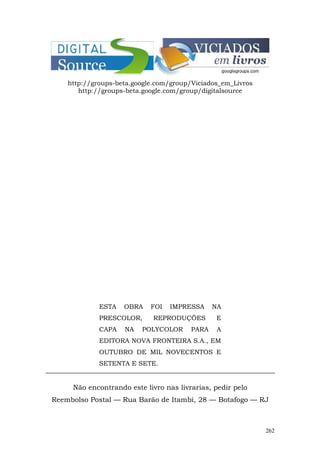 http://groups-beta.google.com/group/Viciados_em_Livros
       http://groups-beta.google.com/group/digitalsource




             ESTA   OBRA    FOI   IMPRESSA     NA
             PRESCOLOR,      REPRODUÇÕES       E
             CAPA   NA   POLYCOLOR      PARA    A
             EDITORA NOVA FRONTEIRA S.A., EM
             OUTUBRO DE MIL NOVECENTOS E
             SETENTA E SETE.


     Não encontrando este livro nas livrarias, pedir pelo
Reembolso Postal — Rua Barão de Itambi, 28 — Botafogo — RJ



                                                             262
 