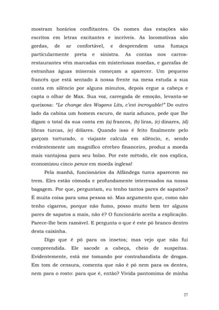 mostram horários conflitantes. Os nomes das estações são
escritos em letras excitantes e incríveis. As locomotivas são
gordas,   de    ar     confortável,       e     desprendem       uma    fumaça
particularmente       preta   e     sinistra.     As    contas    nos    carros-
restaurantes vêm marcadas em misteriosas moedas, e garrafas de
estranhas águas minerais começam a aparecer. Um pequeno
francês que está sentado à nossa frente na mesa estuda a sua
conta em silêncio por alguns minutos, depois ergue a cabeça e
capta o olhar de Max. Sua voz, carregada de emoção, levanta-se
queixosa: “Le change des Wagons Lits, c’est incroyable!” Do outro
lado da cabina um homem escuro, de nariz adunco, pede que lhe
digam o total da sua conta em (a) francos, (b) liras, (c) dinares, (d)
libras turcas, (e) dólares. Quando isso é feito finalmente pelo
garçom torturado, o viajante calcula em silêncio, e, sendo
evidentemente um magnífico cérebro financeiro, produz a moeda
mais vantajosa para seu bolso. Por este método, ele nos explica,
economizou cinco pence em moeda inglesa!
     Pela manhã, funcionários da Alfândega turca aparecem no
trem. Eles estão cômoda e profundamente interessados na nossa
bagagem. Por que, perguntam, eu tenho tantos pares de sapatos?
É muita coisa para uma pessoa só. Mas argumento que, como não
tenho cigarros, porque não fumo, posso muito bem ter alguns
pares de sapatos a mais, não é? O funcionário aceita a explicação.
Parece-lhe bem razoável. E pergunta o que é este pó branco dentro
desta caixinha.
     Digo que é pó para os insetos; mas vejo que não fui
compreendida.        Ele   sacode     a       cabeça,   cheio    de   suspeitas.
Evidentemente, está me tomando por contrabandista de drogas.
Em tom de censura, comenta que não é pó nem para os dentes,
nem para o rosto: para que é, então? Vivida pantomima de minha



                                                                              27
 