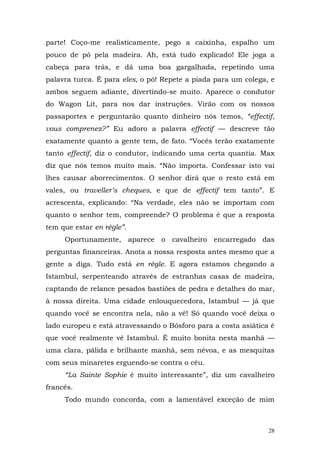 parte! Coço-me realisticamente, pego a caixinha, espalho um
pouco de pó pela madeira. Ah, está tudo explicado! Ele joga a
cabeça para trás, e dá uma boa gargalhada, repetindo uma
palavra turca. É para eles, o pó! Repete a piada para um colega, e
ambos seguem adiante, divertindo-se muito. Aparece o condutor
do Wagon Lit, para nos dar instruções. Virão com os nossos
passaportes e perguntarão quanto dinheiro nós temos, “effectif,
vous comprenez?” Eu adoro a palavra effectif — descreve tão
exatamente quanto a gente tem, de fato. “Vocês terão exatamente
tanto effectif, diz o condutor, indicando uma certa quantia. Max
diz que nós temos muito mais. “Não importa. Confessar isto vai
lhes causar aborrecimentos. O senhor dirá que o resto está em
vales, ou traveller’s cheques, e que de effectif tem tanto”. E
acrescenta, explicando: “Na verdade, eles não se importam com
quanto o senhor tem, compreende? O problema é que a resposta
tem que estar en règle”.
     Oportunamente, aparece o cavalheiro encarregado das
perguntas financeiras. Anota a nossa resposta antes mesmo que a
gente a diga. Tudo está en règle. E agora estamos chegando a
Istambul, serpenteando através de estranhas casas de madeira,
captando de relance pesados bastiões de pedra e detalhes do mar,
à nossa direita. Uma cidade enlouquecedora, Istambul — já que
quando você se encontra nela, não a vê! Só quando você deixa o
lado europeu e está atravessando o Bósforo para a costa asiática é
que você realmente vê Istambul. É muito bonita nesta manhã —
uma clara, pálida e brilhante manhã, sem névoa, e as mesquitas
com seus minaretes erguendo-se contra o céu.
     “La Sainte Sophie é muito interessante”, diz um cavalheiro
francês.
     Todo mundo concorda, com a lamentável exceção de mim



                                                                28
 