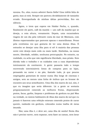 mesma. Eu, alas, nunca admirei Santa Sofia! Uma infeliz falta de
gosto; mas aí está. Sempre me pareceu decididamente de tamanho
errado. Envergonhada de minhas idéias pervertidas, fico em
silêncio.
      Agora, o trem que espera em Haidar Pacha, e, quando,
finalmente ele parte, café da manhã — um café da manhã que se
deseja, a esta altura, vorazmente. Depois, uma encantadora
viagem de um dia pela volteante costa do mar de Mármara, com
ilhotas esparramadas que parecem opacas e maravilhosas. Penso
pela centésima vez que gostaria de ter uma destas ilhas. É
estranho se desejar uma ilha para si só! A maioria das pessoas
sente este desejo mais cedo ou mais tarde. Simboliza, na nossa
mente, liberdade, solidão, nenhuma preocupação. No entanto, na
realidade, eu acho que não significaria liberdade, mas prisão. Sem
dúvida todo o trabalho e os cuidados com a casa dependeriam
inteiramente do continente. A gente passaria todo o tempo
escrevendo intermináveis listas de compras para as lojas,
pensando na carne e no pão, fazendo tudo, já que poucos
empregados gostariam de morar numa ilha longe de cinemas e
amigos, sem ao menos uma linha de ônibus que os levasse de
encontro aos seus semelhantes. Uma ilha dos mares do sul, sim, é
que eu imagino que seria diferente. Lá a gente se sentaria
preguiçosamente   comendo    as   melhores   frutas,   dispensando
pratos, facas, garfos, limpeza e problemas de gordura na pia! Mas
na verdade, os únicos habitantes de ilhas dos mares do sul que eu
jamais vi fazerem uma refeição estavam comendo pratos de carne
quente, nadando em gordura, colocados numa toalha de mesa
imunda.
      Não; uma ilha é, e deve ser, uma ilha de sonho! Nesta ilha
não é preciso varrer, nem espanar, nem fazer as camas, nem lavar



                                                                29
 