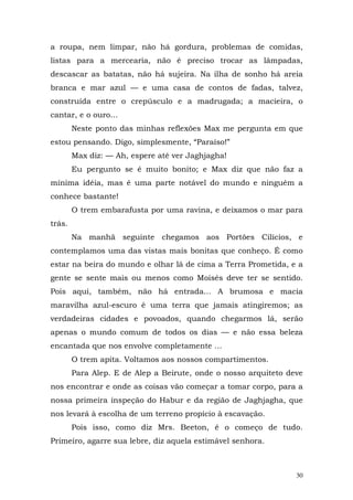 a roupa, nem limpar, não há gordura, problemas de comidas,
listas para a mercearia, não é preciso trocar as lâmpadas,
descascar as batatas, não há sujeira. Na ilha de sonho há areia
branca e mar azul — e uma casa de contos de fadas, talvez,
construída entre o crepúsculo e a madrugada; a macieira, o
cantar, e o ouro...
        Neste ponto das minhas reflexões Max me pergunta em que
estou pensando. Digo, simplesmente, “Paraíso!”
        Max diz: — Ah, espere até ver Jaghjagha!
        Eu pergunto se é muito bonito; e Max diz que não faz a
mínima idéia, mas é uma parte notável do mundo e ninguém a
conhece bastante!
        O trem embarafusta por uma ravina, e deixamos o mar para
trás.
        Na manhã seguinte chegamos aos Portões Cilícios, e
contemplamos uma das vistas mais bonitas que conheço. É como
estar na beira do mundo e olhar lá de cima a Terra Prometida, e a
gente se sente mais ou menos como Moisés deve ter se sentido.
Pois aqui, também, não há entrada... A brumosa e macia
maravilha azul-escuro é uma terra que jamais atingiremos; as
verdadeiras cidades e povoados, quando chegarmos lá, serão
apenas o mundo comum de todos os dias — e não essa beleza
encantada que nos envolve completamente ...
        O trem apita. Voltamos aos nossos compartimentos.
        Para Alep. E de Alep a Beirute, onde o nosso arquiteto deve
nos encontrar e onde as coisas vão começar a tomar corpo, para a
nossa primeira inspeção do Habur e da região de Jaghjagha, que
nos levará à escolha de um terreno propício à escavação.
        Pois isso, como diz Mrs. Beeton, é o começo de tudo.
Primeiro, agarre sua lebre, diz aquela estimável senhora.



                                                                 30
 