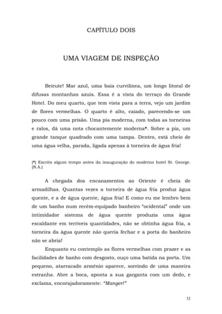 CAPÍTULO DOIS



                UMA VIAGEM DE INSPEÇÃO



      Beirute! Mar azul, uma baía curvilínea, um longo litoral de
difusas montanhas azuis. Essa é a vista do terraço do Grande
Hotel. Do meu quarto, que tem vista para a terra, vejo um jardim
de flores vermelhas. O quarto é alto, caiado, parecendo-se um
pouco com uma prisão. Uma pia moderna, com todas as torneiras
e ralos, dá uma nota chocantemente moderna*. Sobre a pia, um
grande tanque quadrado com uma tampa. Dentro, está cheio de
uma água velha, parada, ligada apenas à torneira de água fria!


(*) Escrito algum tempo antes da inauguração do moderno hotel St. George.
(N.A.)


      A chegada dos encanamentos ao Oriente é cheia de
armadilhas. Quantas vezes a torneira de água fria produz água
quente, e a de água quente, água fria! E como eu me lembro bem
de um banho num recém-equipado banheiro “ocidental” onde um
intimidador     sistema   de   água   quente    produzia    uma    água
escaldante em terríveis quantidades, não se obtinha água fria, a
torneira da água quente não queria fechar e a porta do banheiro
não se abria!
      Enquanto eu contemplo as flores vermelhas com prazer e as
facilidades de banho com desgosto, ouço uma batida na porta. Um
pequeno, atarracado armênio aparece, sorrindo de uma maneira
estranha. Abre a boca, aponta a sua garganta com um dedo, e
exclama, encorajadoramente: “Manger!”


                                                                       32
 