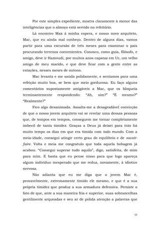 Por este simples expediente, mostra claramente à menor das
inteligências que o almoço está servido no refeitório.
     Lá encontro Max à minha espera, e nosso novo arquiteto,
Mac, que eu ainda mal conheço. Dentro de alguns dias, vamos
partir para uma excursão de três meses para examinar o país
procurando terrenos convenientes. Conosco, como guia, filósofo, e
amigo, deve ir Hamoudi, por muitos anos capataz em Ur, um velho
amigo de meu marido, e que deve ficar com a gente entre as
estações, nesses meses de outono.
     Mac levanta e me saúda polidamente, e sentamos para uma
refeição muito boa, se bem que meio gordurosa. Eu faço alguns
comentários supostamente amigáveis a Mac, que os bloqueia
terminantemente     respondendo:      “Ah,   sim?”       “É   mesmo?”
“Realmente?”
     Fico algo desanimada. Assalta-me a desagradável convicção
de que o nosso jovem arquiteto vai se revelar uma dessas pessoas
que, de tempos em tempos, conseguem me tornar completamente
imbecil de tanta timidez. Graças a Deus já deixei para trás há
muito tempo os dias em que era tímida com todo mundo. Com a
meia-idade, consegui atingir certo grau de equilíbrio e de savoir-
faire. Volta e meia me congratulo que toda aquela bobagem já
acabou. “Consegui superar tudo aquilo”, digo, satisfeita, de mim
para mim. E basta que eu pense nisso para que logo apareça
algum indivíduo inesperado que me reduz, novamente, à idiotice
nervosa.
     Não adianta que       eu me     diga que    o jovem Mac é,
provavelmente, extremamente tímido ele mesmo, e que é a sua
própria timidez que produz a sua armadura defensiva. Persiste o
fato de que, ante a sua maneira fria e superior, suas sobrancelhas
gentilmente arqueadas e seu ar de polida atenção a palavras que



                                                                   33
 
