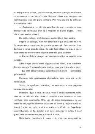 eu sei que não podem, positivamente, merecer atenção nenhuma,
eu esmoreço, e me surpreendo dizendo coisas que compreendo
perfeitamente que são pura besteira. Por volta do fim da refeição,
Mac me contradiz.
     — Certamente — ele diz gentilmente em resposta a uma
desesperada afirmativa que fiz a respeito do Corne Inglês. — Isso
não é bem assim, não é?
     Ele está, é claro, perfeitamente certo. Não é bem assim.
     Depois do almoço, Max me pergunta o que eu achei de Mac.
Eu respondo prudentemente que ele parece não falar muito. Isso,
diz Max, é uma grande coisa. Eu não faço idéia, ele diz, o que é
ficar preso no deserto com alguém que não pára de falar!
     — Eu escolhi ele porque me pareceu um tipo de sujeito meio
fechado.
     Admito que possa haver alguma razão nisso. Max continua,
dizendo que ele é provavelmente tímido, mas que irá se abrir logo.
     — Ele está provavelmente apavorado com você. — acrescenta
gentilmente.
     Pondero esta observação alentadora, mas sem me sentir
convencida.
     Tento, de qualquer maneira, me submeter a um pequeno
tratamento mental.
     Primeiro, digo a mim mesma, você é suficientemente velha
para ser a mãe de Mac. Você é também uma escritora — uma
escritora bem conhecida. Ora, um de seus personagens foi até
parte de um jogo de palavras cruzadas do Time! (O supra-sumo da
fama!) E além de tudo, você é a mulher do Chefe da Expedição!
Convenhamos, se há alguém que deve assustar o outro, é você
quem deve assustar o rapaz, e não ele a você.
     Mais tarde, decidimos ir tomar chá, e eu vou ao quarto de



                                                                 34
 