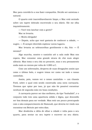 Mac para convidá-lo a nos fazer companhia. Decido ser amistosa e
natural.
     O quarto está inacreditavelmente limpo, e Mac está sentado
sobre um tapete dobrado escrevendo o seu diário. Ele me olha
inquisitivamente.
     — Você vem lanchar com a gente?
     Mac se levanta.
     — Muito obrigado!
     — Depois, acho que você gostaria de conhecer a cidade, —
sugiro. — É sempre divertido explorar novos lugares.
     Mac levanta as sobrancelhas gentilmente e diz, frio: — É
mesmo?
     Algo murcha, mostro o caminho até a sala onde Max nos
espera. Mac consome uma grande xícara de chá num alegre
silêncio. Max toma o seu chá no presente, mas o seu pensamento
anda mais ou menos por volta de 4.000 a.C.
     Com um sobressalto, desperta de suas divagações assim que
come o último bolo, e sugere irmos ver como vai indo o nosso
caminhão.
     Assim, pois, vamos ver o nosso caminhão — um chassis
Ford, sobre o qual está sendo construída uma nova carroçaria.
Tivemos que optar por isso, já que não foi possível encontrar
nenhum de segunda-mão em boas condições.
     A carroçaria parece ser das melhores, do tipo “Inshallah”, e o
conjunto todo tem uma aparência sólida e digna, que desconfio
ser boa demais para ser verdade. Max está um pouco preocupado
com o não-comparecimento de Hamoudi, que deveria ter vindo nos
encontrar em Beirute por estes dias.
     Mac desdenha a idéia de olhar a cidade e volta para o seu
quarto, para sentar no seu tapete e escrever no seu diário.



                                                                 35
 