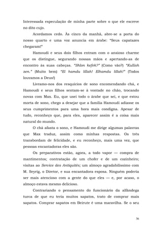 Interessada especulação de minha parte sobre o que ele escreve
no dito cujo.
      Acordamos cedo. Às cinco da manhã, abre-se a porta do
nosso quarto e uma voz anuncia em árabe: “Seus capatazes
chegaram!”
      Hamoudi e seus dois filhos entram com o ansioso charme
que os distingue, segurando nossas mãos e apertando-as de
encontro às suas cabeças. “Shlon kefek?” (Como vão?) “Kullish
zen.” (Muito bem) “El hamdu lillah! Elhamdu lillah!” (Todos
louvamos a Deus!)
      Livramo-nos dos resquícios de sono encomendando chá, e
Hamoudi e seus filhos sentam-se à vontade no chão, trocando
novas com Max. Eu, que usei todo o árabe que sei, e que estou
morta de sono, chego a desejar que a família Hamoudi adiasse os
seus cumprimentos para uma hora mais condigna. Apesar de
tudo, reconheço que, para eles, aparecer assim é a coisa mais
natural do mundo.
      O chá afasta o sono, e Hamoudi me dirige algumas palavras
que   Max    traduz,   assim   como   minhas   respostas.   Os   três
transbordam de felicidade, e eu reconheço, mais uma vez, que
pessoas encantadoras eles são.
      Os preparativos estão, agora, a todo vapor — compra de
mantimentos; contratação de um chofer e de um cozinheiro;
visitas ao Service des Antiquités; um almoço agradabilíssimo com
M. Seyrig, o Diretor, e sua encantadora esposa. Ninguém poderia
ser mais atencioso com a gente do que eles — e, por acaso, o
almoço estava mesmo delicioso.
      Contrariando o pensamento do funcionário da alfândega
turca de que eu teria muitos sapatos, trato de comprar mais
sapatos. Comprar sapatos em Beirute é uma maravilha. Se o seu



                                                                   36
 