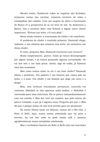 Mesmo assim, finalmente todos os negócios são fechados,
inúmeras cartas são escritas, números incríveis de selos e
estampilhas são colados. Com um suspiro de alívio o funcionário
do Banco vê a perspectiva de se ver livre de nós. Ao deixarmos o
Banco, nós o ouvimos dizer com firmeza a algum outro cliente
importuno: “Écrivez une lettre, s’il vous plaît.”
      Resta ainda resolver a contratação do chofer e do cozinheiro.
      O problema do chofer é resolvido primeiro. Hamoudi chega,
radiante, e nos informa que estamos com sorte: ele encontrou um
ótimo chofer.
      E como, pergunta Max, Hamoudi encontrou esse tesouro?
      Muito simplesmente, parece. Como já estava desempregado
por algum tempo, e já estava passando alguma necessidade, ele
vai nos sair a um bom preço. Assim, logo de saída, já fazemos
uma boa economia!
      Mas como vamos saber se ele é um bom chofer? Hamoudi
afasta o problema. Um padeiro é um homem que coloca pão no
forno, e o assa. Um chofer é um homem que pega um carro e o
dirige!
      Max, sem nenhum entusiasmo prematuro, concorda em
contratar Abdullah se não aparecer nada melhor, e Abdullah é
convocado para uma entrevista. Ele se parece extraordinariamente
com um camelo, e Max diz, com um suspiro, que pelo menos ele
parece estúpido, o que já é alguma coisa. Pergunto por que, e Max
diz que é porque assim ele não terá cérebro para ser desonesto.
      Na nossa última tarde em Beirute, vamos até o Rio Cão, o
Nahr el Kelb. Aqui, numa ravina arborizada que vai para o
interior, há um bar onde se pode tomar café e passear
agradavelmente numa estradinha sombreada.
      Mas o verdadeiro fascínio do Nahr el Kelb está nas inscrições



                                                                  38
 