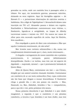 gravadas na rocha, onde um caminho leva à passagem sobre o
Líbano. Por aqui, em incontáveis guerras, passaram exércitos,
deixando os seus registros. Aqui há hieróglifos egípcios — de
Ramsés II — e jactanciosas observações de exércitos assírios e
babilônios. Há a efígie de Tiglathpileser I. Sennacherib deixou uma
inscrição em 701 a.C. Alexandre passou e deixou seu registro.
Esarhaddon e Nebuchadrezzar comemoraram suas vitórias, e,
finalmente, ligando-se à antigüidade, as tropas de Allenby
escreveram nomes e iniciais em 1917. Eu nunca me canso de
olhar para esta escavada superfície de rocha. Aqui há História,
feita manifesto...
      Fico empolgada a ponto de dizer com entusiasmo a Mac que
aquilo é realmente emocionante, ele não acha?
      Mac levanta suas corteses sobrancelhas e diz, numa voz
completamente desinteressada que é, claro, muito interessante...
      A chegada e carregamento do nosso caminhão são o próximo
acontecimento.       A   carroçaria     parece      definitivamente
desequilibrada. Oscila e se inclina, mas tem um tal aspecto de
dignidade — majestade, mesmo! — que é prontamente batizada de
Queen Mary.
      Além de Queen Mary, contratamos um táxi — um Citroen,
dirigido por um amável armênio chamado Aristides. Contratamos
um cozinheiro de ar um tanto melancólico (‘Isa), cujas credenciais
são tão boas que chegam a causar desconfiança. E finalmente
chega o grande dia, e nós nos pomos em marcha — Max,
Hamoudi, eu, Mac, Abdullah, Aristides e ‘Isa — companheiros,
para o que der e vier, pelos próximos três meses.
      Nossa primeira descoberta é que Abdullah é o pior chofer
imaginável, a segunda é que o cozinheiro é um péssimo
cozinheiro, a terceira è que Aristides é um bom chofer, mas tem



                                                                   39
 