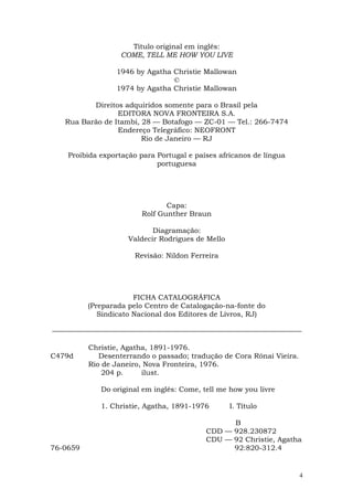 Título original em inglês:
                   COME, TELL ME HOW YOU LIVE

                 1946 by Agatha Christie Mallowan
                                ©
                 1974 by Agatha Christie Mallowan

          Direitos adquiridos somente para o Brasil pela
                 EDITORA NOVA FRONTEIRA S.A.
   Rua Barão de Itambi, 28 — Botafogo — ZC-01 — Tel.: 266-7474
                 Endereço Telegráfico: NEOFRONT
                        Rio de Janeiro — RJ

    Proibida exportação para Portugal e países africanos de língua
                             portuguesa




                                Capa:
                         Rolf Gunther Braun

                            Diagramação:
                     Valdecir Rodrigues de Mello

                       Revisão: Nildon Ferreira




                       FICHA CATALOGRÁFICA
          (Preparada pelo Centro de Catalogação-na-fonte do
             Sindicato Nacional dos Editores de Livros, RJ)



          Christie, Agatha, 1891-1976.
C479d        Desenterrando o passado; tradução de Cora Rónai Vieira.
          Rio de Janeiro, Nova Fronteira, 1976.
              204 p.     ilust.

             Do original em inglês: Come, tell me how you livre

             1. Christie, Agatha, 1891-1976        I. Título

                                                 B
                                           CDD — 928.230872
                                           CDU — 92 Christie, Agatha
76-0659                                          92:820-312.4


                                                                       4
 