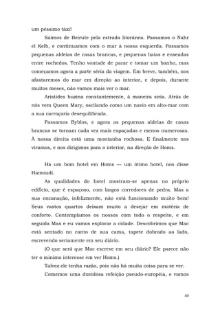 um péssimo táxi!
     Saímos de Beirute pela estrada litorânea. Passamos o Nahr
el Kelb, e continuamos com o mar à nossa esquerda. Passamos
pequenas aldeias de casas brancas, e pequenas baías e enseadas
entre rochedos. Tenho vontade de parar e tomar um banho, mas
começamos agora a parte séria da viagem. Em breve, também, nos
afastaremos do mar em direção ao interior, e depois, durante
muitos meses, não vamos mais ver o mar.
     Aristides buzina constantemente, à maneira síria. Atrás de
nós vem Queen Mary, oscilando como um navio em alto-mar com
a sua carroçaria desequilibrada.
     Passamos Byblos, e agora as pequenas aldeias de casas
brancas se tornam cada vez mais espaçadas e menos numerosas.
À nossa direita está uma montanha rochosa. E finalmente nos
viramos, e nos dirigimos para o interior, na direção de Homs.


     Há um bom hotel em Homs — um ótimo hotel, nos disse
Hamoudi.
     As qualidades do hotel mostram-se apenas no próprio
edifício, que é espaçoso, com largos corredores de pedra. Mas a
sua encanação, infelizmente, não está funcionando muito bem!
Seus vastos quartos deixam muito a desejar em matéria de
conforto. Contemplamos os nossos com todo o respeito, e em
seguida Max e eu vamos explorar a cidade. Descobrimos que Mac
está sentado no canto de sua cama, tapete dobrado ao lado,
escrevendo seriamente em seu diário.
     (O que será que Mac escreve em seu diário? Ele parece não
ter o mínimo interesse em ver Homs.)
     Talvez ele tenha razão, pois não há muita coisa para se ver.
     Comemos uma duvidosa refeição pseudo-européia, e vamos



                                                                    40
 