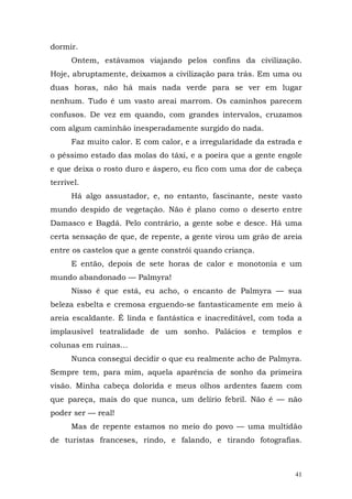 dormir.
      Ontem, estávamos viajando pelos confins da civilização.
Hoje, abruptamente, deixamos a civilização para trás. Em uma ou
duas horas, não há mais nada verde para se ver em lugar
nenhum. Tudo é um vasto areai marrom. Os caminhos parecem
confusos. De vez em quando, com grandes intervalos, cruzamos
com algum caminhão inesperadamente surgido do nada.
      Faz muito calor. E com calor, e a irregularidade da estrada e
o péssimo estado das molas do táxi, e a poeira que a gente engole
e que deixa o rosto duro e áspero, eu fico com uma dor de cabeça
terrível.
      Há algo assustador, e, no entanto, fascinante, neste vasto
mundo despido de vegetação. Não é plano como o deserto entre
Damasco e Bagdá. Pelo contrário, a gente sobe e desce. Há uma
certa sensação de que, de repente, a gente virou um grão de areia
entre os castelos que a gente constrói quando criança.
      E então, depois de sete horas de calor e monotonia e um
mundo abandonado — Palmyra!
      Nisso é que está, eu acho, o encanto de Palmyra — sua
beleza esbelta e cremosa erguendo-se fantasticamente em meio à
areia escaldante. Ê linda e fantástica e inacreditável, com toda a
implausível teatralidade de um sonho. Palácios e templos e
colunas em ruínas...
      Nunca consegui decidir o que eu realmente acho de Palmyra.
Sempre tem, para mim, aquela aparência de sonho da primeira
visão. Minha cabeça dolorida e meus olhos ardentes fazem com
que pareça, mais do que nunca, um delírio febril. Não é — não
poder ser — real!
      Mas de repente estamos no meio do povo — uma multidão
de turistas franceses, rindo, e falando, e tirando fotografias.



                                                                 41
 