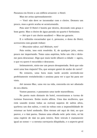 Paramos em frente a um edifício atraente: o Hotel.
         Max me avisa apressadamente:
         — Você não deve se incomodar com o cheiro. Demora um
pouco, mas a gente acaba se acostumando.
         Pois sim! O Hotel é bonito por dentro, decorado com graça e
bom gosto. Mas o cheiro de água parada no quarto é fortíssimo.
         — Até que é um cheiro saudável — Max me garante.
         E o velhinho encantador que é, presumo, o dono do Hotel,
acrescenta com grande ênfase:
         — Mauvaise odeur, oui! Malsain, non!
         Pois então, isso está resolvido. E, de qualquer jeito, estou
pouco me importando. Tomo uma aspirina, bebo um chá e deito-
me para descansar. Digo que mais tarde olharei a cidade — agora,
o que eu quero é escuridão e descanso.
         Intimamente, sinto-me um pouco desapontada. Será que não
serei uma boa viajante? Eu, que sempre gostei de andar de carro?
         No entanto, uma hora mais tarde acordo sentindo-me
perfeitamente restabelecida e ansiosa para ver o que há para ser
visto.
         Até mesmo Mac, uma vez na vida, concorda em ser afastado
do seu diário.
         Vamos passear, e passamos uma tarde maravilhosa.
         No ponto mais distante do hotel, encontramos a turma de
turistas franceses. Estão muito aflitos. Uma das mulheres, que
está usando (como todas as outras) sapatos de saltos altos,
quebrou um dos saltos, e está às voltas com a impossibilidade de
retornar ao hotel andando. Eles vieram até aqui de táxi, ao que
parece, e o táxi parou. Damos uma olhada nele: pelo visto, só há
uma espécie de táxi no país inteiro. Este veículo é exatamente
igual ao nosso — a mesma carroçaria dilapidada, e o aspecto geral



                                                                   42
 