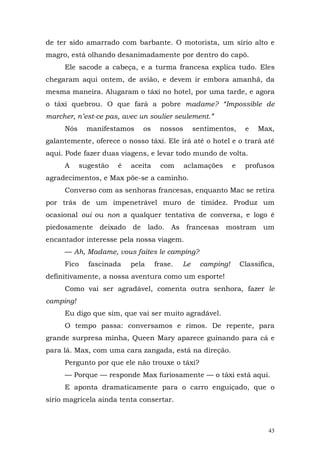 de ter sido amarrado com barbante. O motorista, um sírio alto e
magro, está olhando desanimadamente por dentro do capô.
     Ele sacode a cabeça, e a turma francesa explica tudo. Eles
chegaram aqui ontem, de avião, e devem ir embora amanhã, da
mesma maneira. Alugaram o táxi no hotel, por uma tarde, e agora
o táxi quebrou. O que fará a pobre madame? “Impossible de
marcher, n’est-ce pas, avec un soulier seulement.”
     Nós     manifestamos    os     nossos       sentimentos,      e   Max,
galantemente, oferece o nosso táxi. Ele irá até o hotel e o trará até
aqui. Pode fazer duas viagens, e levar todo mundo de volta.
     A     sugestão   é   aceita    com      aclamações       e    profusos
agradecimentos, e Max põe-se a caminho.
     Converso com as senhoras francesas, enquanto Mac se retira
por trás de um impenetrável muro de timidez. Produz um
ocasional oui ou non a qualquer tentativa de conversa, e logo é
piedosamente deixado de lado. As francesas mostram um
encantador interesse pela nossa viagem.
     — Ah, Madame, vous faites le camping?
     Fico    fascinada    pela     frase.   Le     camping!       Classifica,
definitivamente, a nossa aventura como um esporte!
     Como vai ser agradável, comenta outra senhora, fazer le
camping!
     Eu digo que sim, que vai ser muito agradável.
     O tempo passa: conversamos e rimos. De repente, para
grande surpresa minha, Queen Mary aparece guinando para cá e
para lá. Max, com uma cara zangada, está na direção.
     Pergunto por que ele não trouxe o táxi?
     — Porque — responde Max furiosamente — o táxi está aqui.
     E aponta dramaticamente para o carro enguiçado, que o
sírio magricela ainda tenta consertar.



                                                                           43
 