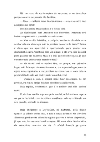 Há um coro de exclamações de surpresa, e eu descubro
porque o carro me parecia tão familiar.
         — Mas — exclama uma das francesas, — este é o carro que
alugamos no hotel!
         Mesmo assim, Max explica, é o nosso táxi.
         As explicações com Aristides são dolorosas. Nenhum dos
lados compreendeu o ponto de vista do outro.
         — Mas — diz Aristides, a própria inocência ofendida — o
senhor não me disse que não ia precisar do carro de tarde? Então
é claro que eu aproveitei a oportunidade para ganhar um
dinheirinho extra. Combino com um amigo, e ele leva esse pessoal
para passear em Palmyra. Qual é o mal que isso lhe causa, já que
o senhor não queria usar mesmo o táxi?
         — Me causa mal — replica Max, — porque, em primeiro
lugar, não foi o que nós combinamos; e, em segundo lugar, o carro
agora está enguiçado, e vai precisar de consertos, e, com toda a
probabilidade, não vai poder partir amanhã cedo!
         — Quanto a isso, o senhor pode ficar sossegado. Se for
preciso, eu e meu amigo ficamos acordados a noite toda.
         Max replica, secamente, que é o melhor que eles podem
fazer.
         E, de fato, no dia seguinte pela manhã, o fiel táxi nos espera
na porta do hotel, com Aristides sorridente, não acreditando no
seu pecado, sentado na direção.


         Hoje chegamos a Der-ez-Zor, no Eufrates. Está muito
quente. A cidade cheira mal, e não é nada atraente. Os Services
Spéciaux gentilmente colocam alguns quartos à nossa disposição,
já que não há nenhum hotel europeu. Há uma vista bonita além
da   correnteza     marrom    do   rio.   O   oficial   francês   pergunta



                                                                        44
 