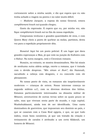 cortesmente sobre a minha saúde, e diz que espera que eu não
tenha achado a viagem na poeira e no calor muito difícil.
     — Madame Jacquot, a esposa do nosso General, estava
complètement knock out quando chegou.
     Gosto da expressão. E espero que eu, por minha vez, não
fique complètement knock out no fim da nossa expedição.
     Compramos verduras e grandes quantidades de ovos, e com
Queen Mary cheio a ponto de quebrar as molas, partimos, desta
vez para a expedição propriamente dita.


     Busaira! Aqui há um posto policial. É um lugar que dava
grandes esperanças a Max, já que está na junção do Eufrates com
o Habur. Na outra margem, está o Circesium romano.
     Busaira, no entanto, se mostra desanimadora. Não há sinais
de nenhuma outra aldeia antiga, exceto a romana, que é tratada
com o devido desprezo. “Min siman er Rum”, diz Hamoudi,
sacudindo a cabeça com desgosto, e eu concordo com ele
plenamente.
     No nosso ponto de vista, os romanos são inapelavelmente
modernos — crianças de ontem. Nosso interesse começa no
segundo milênio a.C, com os diversos destinos dos hititas.
Estamos particularmente interessados na dinastia militar de
Mitanni, aventureiros de outras terras sobre os quais pouco se
sabe, mas que viveram nesta parte do mundo, e cuja capital,
Washshukkanni, ainda tem de ser identificada. Uma casta
dominadora de guerreiros, que impuseram seu domínio ao país, e
que se casaram com a Casa Real egípcia, e que, ao que tudo
indica, eram bons cavaleiros, já que um tratado da criação e
treinamento de cavalos é atribuído a um certo Kikkouli, um
homem de Mitanni.



                                                             45
 
