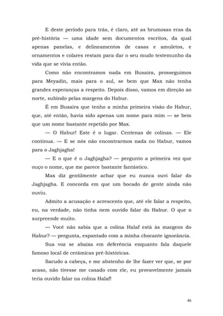 E deste período para trás, é claro, até as brumosas eras da
pré-história — uma idade sem documentos escritos, da qual
apenas panelas, e delineamentos de casas e amuletos, e
ornamentos e colares restam para dar o seu mudo testemunho da
vida que se vivia então.
     Como não encontramos nada em Busaira, prosseguimos
para Meyadin, mais para o sul, se bem que Max não tenha
grandes esperanças a respeito. Depois disso, vamos em direção ao
norte, subindo pelas margens do Habur.
     É em Busaira que tenho a minha primeira visão do Habur,
que, até então, havia sido apenas um nome para mim — se bem
que um nome bastante repetido por Max.
     — O Habur! Este é o lugar. Centenas de colinas. — Ele
continua. — E se nós não encontrarmos nada no Habur, vamos
para o Jaghjagha!
     — E o que é o Jaghjagha? — pergunto a primeira vez que
ouço o nome, que me parece bastante fantástico.
     Max diz gentilmente achar que eu nunca ouvi falar do
Jaghjagha. E concorda em que um bocado de gente ainda não
ouviu.
     Admito a acusação e acrescento que, até ele falar a respeito,
eu, na verdade, não tinha nem ouvido falar do Habur. O que o
surpreende muito.
     — Você não sabia que a colina Halaf está às margens do
Habur? — pergunta, espantado com a minha chocante ignorância.
     Sua voz se abaixa em deferência enquanto fala daquele
famoso local de cerâmicas pré-históricas.
     Sacudo a cabeça, e me abstenho de lhe fazer ver que, se por
acaso, não tivesse me casado com ele, eu provavelmente jamais
teria ouvido falar na colina Halaf!



                                                                46
 