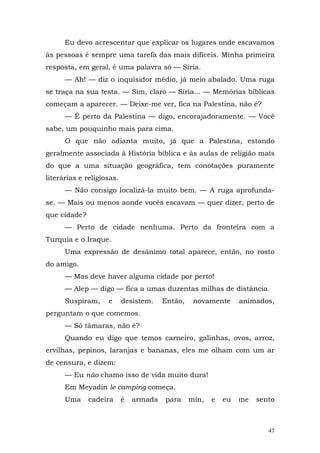 Eu devo acrescentar que explicar os lugares onde escavamos
às pessoas é sempre uma tarefa das mais difíceis. Minha primeira
resposta, em geral, é uma palavra só — Síria.
      — Ah! — diz o inquisidor médio, já meio abalado. Uma ruga
se traça na sua testa. — Sim, claro — Síria... — Memórias bíblicas
começam a aparecer. — Deixe-me ver, fica na Palestina, não é?
      — É perto da Palestina — digo, encorajadoramente. — Você
sabe, um pouquinho mais para cima.
      O que não adianta muito, já que a Palestina, estando
geralmente associada à História bíblica e às aulas de religião mais
do que a uma situação geográfica, tem conotações puramente
literárias e religiosas.
      — Não consigo localizá-la muito bem. — A ruga aprofunda-
se. — Mais ou menos aonde vocês escavam — quer dizer, perto de
que cidade?
      — Perto de cidade nenhuma. Perto da fronteira com a
Turquia e o Iraque.
      Uma expressão de desânimo total aparece, então, no rosto
do amigo.
      — Mas deve haver alguma cidade por perto!
      — Alep — digo — fica a umas duzentas milhas de distância.
      Suspiram,     e      desistem.    Então,    novamente      animados,
perguntam o que comemos.
      — Só tâmaras, não é?
      Quando eu digo que temos carneiro, galinhas, ovos, arroz,
ervilhas, pepinos, laranjas e bananas, eles me olham com um ar
de censura, e dizem:
      — Eu não chamo isso de vida muito dura!
      Em Meyadin le camping começa.
      Uma     cadeira      é   armada   para     min,   e   eu   me   sento



                                                                         47
 