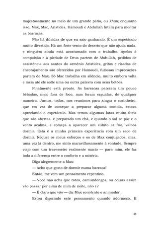 majestosamente no meio de um grande pátio, ou khan; enquanto
isso, Max, Mac, Aristides, Hamoudi e Abdullah lutam para montar
as barracas.
     Não há dúvidas de que eu saio ganhando. É um espetáculo
muito divertido. Há um forte vento do deserto que não ajuda nada,
e ninguém ainda está acostumado com o trabalho. Apelos à
compaixão e à piedade de Deus partem de Abdullah, pedidos de
assistência aos santos do armênio Aristides, gritos e risadas de
encorajamento são oferecidos por Hamoudi, furiosas imprecações
partem de Max. Só Mac trabalha em silêncio, muito embora volta
e meia até ele solte uma ou outra palavra com seus botões.
     Finalmente está pronto. As barracas parecem um pouco
bêbadas, meio fora de foco, mas foram erguidas, de qualquer
maneira. Juntos, todos, nos reunimos para xingar o cozinheiro,
que em vez de começar a preparar alguma comida, estava
apreciando o espetáculo. Mas temos algumas latas muito úteis
que são abertas, é preparado um chá, e quando o sol se põe e o
vento acalma, e começa a aparecer um súbito ar frio, vamos
dormir. Esta é a minha primeira experiência com um saco de
dormir. Requer os meus esforços e os de Max conjugados, mas,
uma vez lá dentro, me sinto maravilhosamente à vontade. Sempre
viajo com um travesseiro realmente macio — para mim, ele faz
toda a diferença entre o conforto e a miséria.
     Digo alegremente a Max:
     — Acho que gosto de dormir numa barraca!
     Então, me vem um pensamento repentino.
     — Você não acha que ratos, camundongos, ou coisas assim
vão passar por cima de mim de noite, não é?
     — É claro que vão — diz Max sonolento e animador.
     Estou digerindo este pensamento quando adormeço. E



                                                               48
 