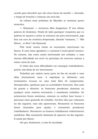 acordo para descobrir que são cinco horas da manhã — alvorada,
e tempo de levantar e começar um novo dia.
        As colinas mais próximas de Meyadin se mostram pouco
atraentes.
        — Romanos! — murmura Max desgostoso. É sua última
palavra de desânimo. Pondo de lado quaisquer resquícios que eu
poderia ter quanto a achar os romanos um povo interessante, jogo
fora um caco da cerâmica desprezada, dizendo “romanos...”. “Min
Ziman... er Rum”, diz Hamoudi.
        Pela tarde vamos visitar as escavações americanas em
Doura. É uma visita agradável, e o pessoal é muito gentil conosco.
No entanto, não estou muito interessada nos achados, e uma
imensa dificuldade em ouvir ou participar da conversa começa a
tomar conta de mim.
        O relato das suas dificuldades em conseguir trabalhadores,
porém, não deixa de ser interessante.
        Trabalhar por salário nesta parte do fim do mundo é uma
idéia    inteiramente     nova.    A    expedição    se    defrontou   com
terminantes     recusas    ou     uma    total   falta    de   compreensão.
Desesperados, apelaram para as autoridades francesas. Sua ação
foi pronta e eficiente: os franceses prenderam duzentos ou
qualquer outro número necessário, e mandaram trabalhar. Os
prisioneiros foram amistosos, estavam no melhor bom humor e
pareciam estar gostando do trabalho. Foi-lhes dito que voltassem
no dia seguinte, mas não apareceram. Novamente os franceses
foram      chamados     para      ajudar,   e    novamente       prenderam
trabalhadores. Novamente os homens trabalharam evidentemente
satisfeitos. Mas novamente deixaram de aparecer no dia seguinte.
E assim por diante.
        Até que, finalmente, o caso foi elucidado.



                                                                         49
 