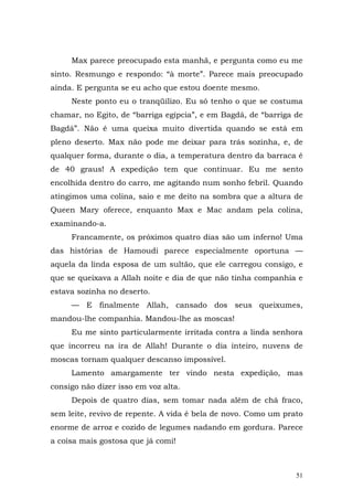 Max parece preocupado esta manhã, e pergunta como eu me
sinto. Resmungo e respondo: “à morte”. Parece mais preocupado
ainda. E pergunta se eu acho que estou doente mesmo.
     Neste ponto eu o tranqüilizo. Eu só tenho o que se costuma
chamar, no Egito, de “barriga egípcia”, e em Bagdá, de “barriga de
Bagdá”. Não é uma queixa muito divertida quando se está em
pleno deserto. Max não pode me deixar para trás sozinha, e, de
qualquer forma, durante o dia, a temperatura dentro da barraca é
de 40 graus! A expedição tem que continuar. Eu me sento
encolhida dentro do carro, me agitando num sonho febril. Quando
atingimos uma colina, saio e me deito na sombra que a altura de
Queen Mary oferece, enquanto Max e Mac andam pela colina,
examinando-a.
     Francamente, os próximos quatro dias são um inferno! Uma
das histórias de Hamoudi parece especialmente oportuna —
aquela da linda esposa de um sultão, que ele carregou consigo, e
que se queixava a Allah noite e dia de que não tinha companhia e
estava sozinha no deserto.
     — E finalmente Allah, cansado dos seus queixumes,
mandou-lhe companhia. Mandou-lhe as moscas!
     Eu me sinto particularmente irritada contra a linda senhora
que incorreu na ira de Allah! Durante o dia inteiro, nuvens de
moscas tornam qualquer descanso impossível.
     Lamento amargamente ter vindo nesta expedição, mas
consigo não dizer isso em voz alta.
     Depois de quatro dias, sem tomar nada além de chá fraco,
sem leite, revivo de repente. A vida é bela de novo. Como um prato
enorme de arroz e cozido de legumes nadando em gordura. Parece
a coisa mais gostosa que já comi!



                                                                51
 