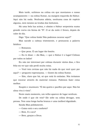 Mais tarde, subimos na colina em que montamos o nosso
acampamento — na colina Suwar, na margem esquerda do Habur.
Aqui não há nada. Nenhuma aldeia, nenhuma casa de espécie
alguma, nem mesmo as tendas dos beduínos.
      Há uma bela lua acima, e abaixo o Habur serpenteia numa
grande curva em forma de “S”. O ar da noite é fresco, depois do
calor do dia.
      Digo: “Que colina linda! Não podemos escavar aqui?”
      Max sacode a cabeça tristemente, e pronuncia a palavra
fatídica:
      — Romanos.
      — Que pena. É um lugar tão bonito.
      — Eu te disse — diz Max, — que o Habur é o lugar! Colinas
por todos os lados!
      Eu não me interessei por colinas durante vários dias, e fico
feliz em ver que não perdi muita coisa.
      — Você tem certeza que não há nada do que você quer por
aqui? — pergunto esperançosa. — Gostei da colina Suwar.
      — Sim, claro que há, só que está lá embaixo. Nós teríamos
que escavar através do material romano. Podemos fazer coisa
melhor.
      Suspiro e murmuro: “É tão quieto e pacífico por aqui. Não há
alma viva à vista”.
      Neste exato momento, um velho aparece de lugar nenhum.
      De onde é que ele veio? Ele sobe na colina devagar, sem
pressa. Tem uma longa barba branca e uma inefável dignidade.
      Saúda Max polidamente.
      — Como está o seu conforto?
      — Bem. E o seu?
      — Bem, graças a Deus.



                                                                52
 