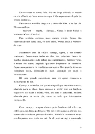 Ele se senta ao nosso lado. Há um longo silêncio — aquele
cortês silêncio de boas maneiras que é tão repousante depois da
pressa ocidental.
      Finalmente, o velho pergunta o nome de Max. Max lhe diz.
Ele o considera.
      — Milwan! — repete.— Milwan... Como é leve! Como é
luminoso! Como é bonito!
      Fica sentado conosco mais algum tempo. Então, tão
silenciosamente como veio, ele nos deixa. Nunca mais o veremos
de novo.


      Novamente bem de saúde, começo, agora, a me divertir
realmente. Começamos todos os dias nas primeiras horas da
manhã, examinando cada colina que encontramos, fazendo voltas
e voltas em torno, pegando qualquer fragmento de cerâmica.
Depois comparamos os resultados no topo, e Max guarda todos os
espécimes       úteis,   colocando-os   num   saquinho   de   linho   e
rotulando-os.
      Há uma grande competição para ver quem encontra a
melhor peça do dia.
      Começo a entender por que os arqueólogos costumam andar
olhando para o chão. Logo começo a sentir que eu também
esquecerei de olhar à minha volta, ou para o horizonte. Andarei
olhando para os meus pés, como se tudo que interessasse
estivesse lá.


      Como sempre, surpreendo-me pela fundamental diferença
entre as raças. Nada poderia ser tão diferente quanto a atitude dos
nossos dois choferes perante dinheiro. Abdullah raramente deixa
um dia passar sem pedir um vale. Se ele pudesse agir a seu modo,



                                                                      53
 