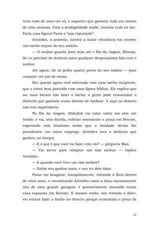 teria tudo de uma vez só, e suponho que gastaria tudo em menos
de uma semana. Com a prodigalidade árabe, torraria tudo no bar.
Faria uma figura! Faria a “sua reputação”.
     Aristides, o armênio, mostra a maior relutância em receber
um tostão sequer do seu salário.
     — O senhor guarda para mim até o fim da viagem, Khwaja.
Se eu precisar de dinheiro para qualquer despesazinha falo com o
senhor.
     Até agora, ele só pediu quatro pence do seu salário — para
comprar um par de meias.
     Seu queixo agora está adornado com uma barba incipiente,
que o torna bem parecido com uma figura bíblica. Ele explica que
sai mais barato não fazer a barba: a gente pode economizar o
dinheiro que gastaria numa lâmina de barbear. E aqui no deserto
não tem importância.
     No fim da viagem, Abdullah vai estar outra vez sem um
tostão, e vai, sem dúvida, enfeitar novamente a praça em Beirute,
esperando com fatalismo árabe que a bondade divina lhe
providencie um outro emprego. Aristides terá o dinheiro que
ganhou na íntegra.
     — E o que é que você vai fazer com ele? — pergunta Max.
     — Vai servir para comprar um táxi melhor — replica
Aristides.
     — E quando você tiver um táxi melhor?
     — Então vou ganhar mais, e vou ter dois táxis.
     Posso me imaginar, tranqüilamente, voltando à Síria dentro
de vinte anos, e encontrando Aristides como o dono imensamente
rico de uma grande garagem, e provavelmente morando numa
casa espaçosa em Beirute. E mesmo então, sou tentada a dizer,
ele evitará fazer a barba no deserto porque economiza o preço de



                                                               54
 