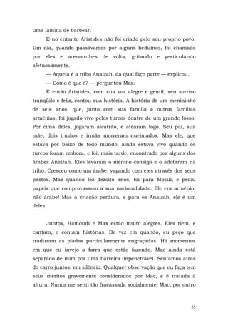 uma lâmina de barbear.
      E no entanto Aristides não foi criado pelo seu próprio povo.
Um dia, quando passávamos por alguns beduínos, foi chamado
por   eles   e   acenou-lhes   de   volta,   gritando   e   gesticulando
afetuosamente.
      — Aquela é a tribo Anaizah, da qual faço parte — explicou.
      — Como é que é? — perguntou Max.
      E então Aristides, com sua voz alegre e gentil, seu sorriso
tranqüilo e feliz, contou sua história. A história de um menininho
de sete anos, que, junto com sua família e outras famílias
armênias, foi jogado vivo pelos turcos dentro de um grande fosso.
Por cima deles, jogaram alcatrão, e atearam fogo. Seu pai, sua
mãe, dois irmãos e irmãs morreram queimados. Mas ele, que
estava por baixo de todo mundo, ainda estava vivo quando os
turcos foram embora, e foi, mais tarde, encontrado por alguns dos
árabes Anaizah. Eles levaram o menino consigo e o adotaram na
tribo. Cresceu como um árabe, vagando com eles através dos seus
pastos. Mas quando fez dezoito anos, foi para Mosul, e pediu
papéis que comprovassem a sua nacionalidade. Ele era armênio,
não árabe! Mas a criação perdura, e para os Anaizah, ele é um
deles.


      Juntos, Hamoudi e Max estão muito alegres. Eles riem, e
cantam, e contam histórias. De vez em quando, eu peço que
traduzam as piadas particularmente engraçadas. Há momentos
em que eu invejo a farra que estão fazendo. Mac ainda está
separado de mim por uma barreira impenetrável. Sentamos atrás
do carro juntos, em silêncio. Qualquer observação que eu faça tem
seus méritos gravemente considerados por Mac, e é tratada à
altura. Nunca me senti tão fracassada socialmente! Mac, por outro



                                                                      55
 