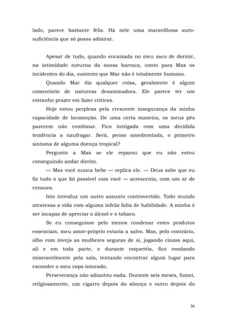 lado, parece bastante feliz. Há nele uma maravilhosa auto-
suficiência que só posso admirar.


     Apesar de tudo, quando encaixada no meu saco de dormir,
na intimidade noturna da nossa barraca, conto para Max os
incidentes do dia, sustento que Mac não é totalmente humano.
     Quando Mac diz qualquer coisa, geralmente é algum
comentário de natureza desanimadora. Ele parece ter um
estranho prazer em fazer criticas.
     Hoje estou perplexa pela crescente insegurança da minha
capacidade de locomoção. De uma certa maneira, os meus pés
parecem    não   combinar.      Fico   intrigada   com   uma    decidida
tendência a naufragar. Será, penso amedrontada, o primeiro
sintoma de alguma doença tropical?
     Pergunto    a   Max   se    ele   reparou     que   eu   não   estou
conseguindo andar direito.
     — Mas você nunca bebe — replica ele. — Deus sabe que eu
fiz tudo o que foi possível com você — acrescenta, com um ar de
censura.
     Isto introduz um outro assunto controvertido. Todo mundo
atravessa a vida com alguma infeliz falta de habilidade. A minha é
ser incapaz de apreciar o álcool e o tabaco.
     Se eu conseguisse pelo menos condenar estes produtos
essenciais, meu amor-próprio estaria a salvo. Mas, pelo contrário,
olho com inveja as mulheres seguras de si, jogando cinzas aqui,
ali e em toda parte, e durante coquetéis, fico rondando
miseravelmente pela sala, tentando encontrar algum lugar para
esconder o meu copo intocado,
     Perseverança não adiantou nada. Durante seis meses, fumei,
religiosamente, um cigarro depois do almoço e outro depois do



                                                                       56
 