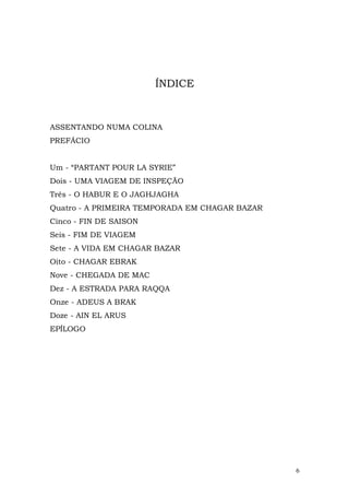 ÍNDICE



ASSENTANDO NUMA COLINA
PREFÁCIO


Um - “PARTANT POUR LA SYRIE”
Dois - UMA VIAGEM DE INSPEÇÃO
Três - O HABUR E O JAGHJAGHA
Quatro - A PRIMEIRA TEMPORADA EM CHAGAR BAZAR
Cinco - FIN DE SAISON
Seis - FIM DE VIAGEM
Sete - A VIDA EM CHAGAR BAZAR
Oito - CHAGAR EBRAK
Nove - CHEGADA DE MAC
Dez - A ESTRADA PARA RAQQA
Onze - ADEUS A BRAK
Doze - AIN EL ARUS
EPÍLOGO




                                                6
 
