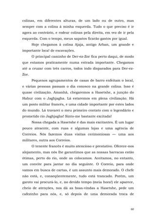 colinas, em diferentes alturas, de um lado ou de outro, mas
sempre com a colina à minha esquerda. Tudo o que preciso é ir
agora ao contrário, e rodear colinas pela direita, em vez de ir pela
esquerda. Com o tempo, meus sapatos ficarão gastos por igual.
       Hoje chegamos à colina Ajaja, antigo Arban, um grande e
importante loca! de escavações.
       O principal caminho de Der-ez-Zor fica perto daqui, de modo
que estamos praticamente numa estrada importante. Chegamos
até a cruzar com três carros, todos indo disparados para Der-ez-
Zor.
       Pequenos agrupamentos de casas de barro enfeitam o local,
e várias pessoas passam o dia conosco na grande colina. Isso é
quase civilização. Amanhã, chegaremos a Hasetshe, a junção do
Habur com o Jaghjagha. Lá estaremos em plena civilização. Há
um posto militar francês, e uma cidade importante por estes lados
do mundo. Lá travarei o meu primeiro contato com o legendário e
prometido rio Jaghjagha! Sinto-me bastante excitada!
       Nossa chegada a Hasetshe é das mais excitantes. É um lugar
pouco atraente, com ruas e algumas lojas e uma agência de
Correios. Nós fazemos duas visitas cerimoniosas — uma aos
militares, outra aos Correios.
       O tenente francês é muito atencioso e prestativo. Oferece-nos
alojamento, mas nós lhe garantimos que as nossas barracas estão
ótimas, perto do rio, onde as colocamos. Aceitamos, no entanto,
um convite para jantar no dia seguinte. O Correio, para onde
vamos em busca de cartas, é um assunto mais demorado. O chefe
não está, e, conseqüentemente, tudo está trancado. Porém, um
garoto vai procurá-lo, e, no devido tempo (meia hora!) ele aparece,
cheio de atenções, nos dá as boas-vindas a Hasetshe, pede um
cafezinho para nós, e, só depois de uma demorada troca de



                                                                  60
 