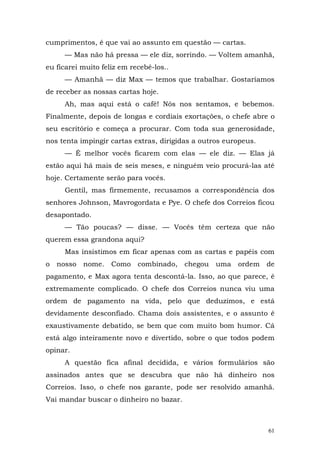 cumprimentos, é que vai ao assunto em questão — cartas.
     — Mas não há pressa — ele diz, sorrindo. — Voltem amanhã,
eu ficarei muito feliz em recebê-los..
     — Amanhã — diz Max — temos que trabalhar. Gostaríamos
de receber as nossas cartas hoje.
     Ah, mas aqui está o café! Nós nos sentamos, e bebemos.
Finalmente, depois de longas e cordiais exortações, o chefe abre o
seu escritório e começa a procurar. Com toda sua generosidade,
nos tenta impingir cartas extras, dirigidas a outros europeus.
     — É melhor vocês ficarem com elas — ele diz. — Elas já
estão aqui há mais de seis meses, e ninguém veio procurá-las até
hoje. Certamente serão para vocês.
     Gentil, mas firmemente, recusamos a correspondência dos
senhores Johnson, Mavrogordata e Pye. O chefe dos Correios ficou
desapontado.
     — Tão poucas? — disse. — Vocês têm certeza que não
querem essa grandona aqui?
     Mas insistimos em ficar apenas com as cartas e papéis com
o nosso nome. Como combinado,            chegou uma     ordem de
pagamento, e Max agora tenta descontá-la. Isso, ao que parece, é
extremamente complicado. O chefe dos Correios nunca viu uma
ordem de pagamento na vida, pelo que deduzimos, e está
devidamente desconfiado. Chama dois assistentes, e o assunto é
exaustivamente debatido, se bem que com muito bom humor. Cá
está algo inteiramente novo e divertido, sobre o que todos podem
opinar.
     A questão fica afinal decidida, e vários formulários são
assinados antes que se descubra que não há dinheiro nos
Correios. Isso, o chefe nos garante, pode ser resolvido amanhã.
Vai mandar buscar o dinheiro no bazar.



                                                                 61
 