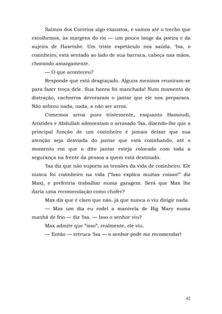 Saímos dos Correios algo exaustos, e vamos até o trecho que
escolhemos, às margens do rio — um pouco longe da poeira e da
sujeira de Hasetshe. Um triste espetáculo nos saúda. ‘Isa, o
cozinheiro, está sentado ao lado de sua barraca, cabeça nas mãos,
chorando amargamente.
     — O que aconteceu?
     Responde que está desgraçado. Alguns meninos reuniram-se
para fazer troça dele. Sua honra foi manchada! Num momento de
distração, cachorros devoraram o jantar que ele nos preparara.
Não sobrou nada, nada, a não ser arroz.
     Comemos     arroz   puro   tristemente,   enquanto   Hamoudi,
Aristides e Abdullah admoestam o arrasado ‘Isa, dizendo-lhe que a
principal função de um cozinheiro é jamais deixar que sua
atenção seja desviada do jantar que está cozinhando, até o
momento em que o dito jantar esteja colocado com toda a
segurança na frente da pessoa a quem está destinado.
     ‘Isa diz que não suporta as tensões da vida de cozinheiro. Ele
nunca foi cozinheiro na vida (“Isso explica muitas coisas!” diz
Max), e preferiria trabalhar numa garagem. Será que Max lhe
daria uma recomendação como chofer?
     Max diz que é claro que não, já que nunca o viu dirigir nada.
     — Mas um dia eu rodei a manivela de Big Mary numa
manhã de frio — diz ‘Isa. — Isso o senhor viu?
     Max admite que “isso”, realmente, ele viu.
     — Então — retruca ‘Isa — o senhor pode me recomendar!




                                                                 62
 